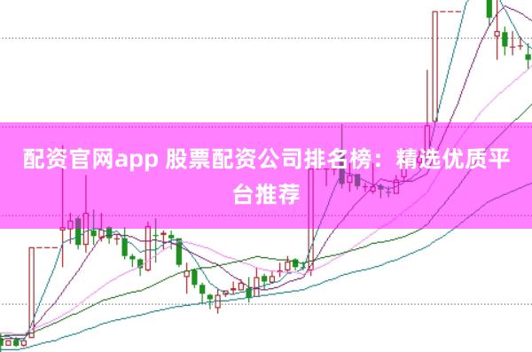 配资官网app 股票配资公司排名榜：精选优质平台推荐