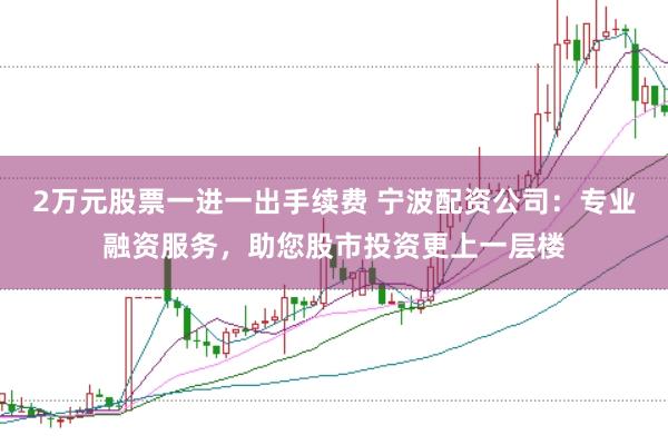 2万元股票一进一出手续费 宁波配资公司：专业融资服务，助您股市投资更上一层楼