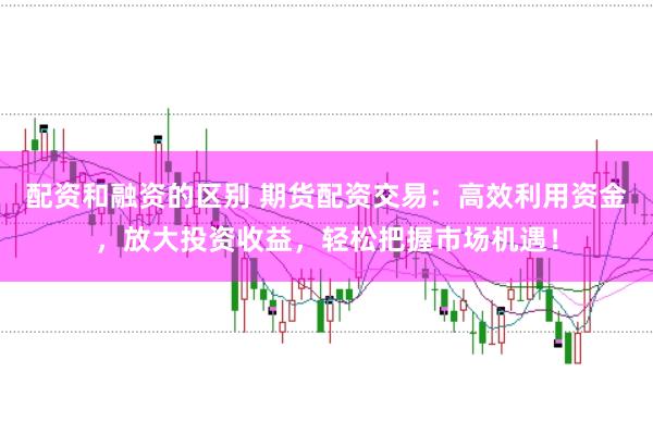配资和融资的区别 期货配资交易：高效利用资金，放大投资收益，轻松把握市场机遇！